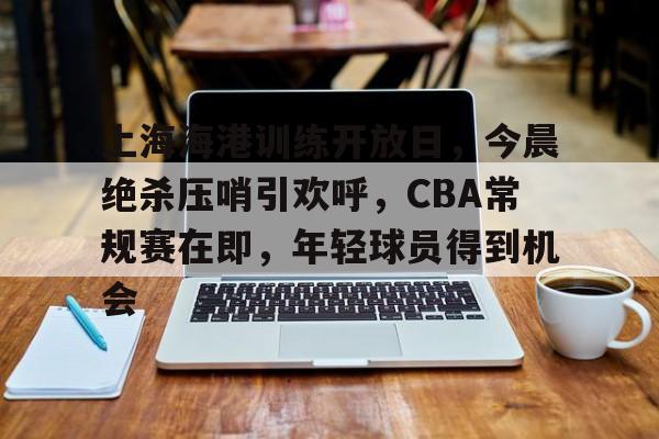 九游中国-关于上海海港训练开放日，今晨绝杀压哨引欢呼，CBA常规赛在即，年轻球员得到机会的信息
